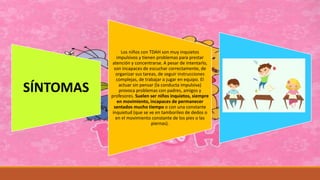 SÍNTOMAS
Los niños con TDAH son muy inquietos
impulsivos y tienen problemas para prestar
atención y concentrarse. A pesar de intentarlo,
son incapaces de escuchar correctamente, de
organizar sus tareas, de seguir instrucciones
complejas, de trabajar o jugar en equipo. El
actuar sin pensar (la conducta impulsiva)
provoca problemas con padres, amigos y
profesores. Suelen ser niños inquietos, siempre
en movimiento, incapaces de permanecer
sentados mucho tiempo o con una constante
inquietud (que se ve en tamborileo de dedos o
en el movimiento constante de los pies o las
piernas).
 