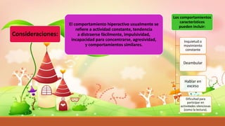 Consideraciones:
El comportamiento hiperactivo usualmente se
refiere a actividad constante, tendencia
a distraerse fácilmente, impulsividad,
incapacidad para concentrarse, agresividad,
y comportamientos similares.
Los comportamientos
característicos
pueden incluir:
Inquietud o
movimiento
constante
Deambular
Hablar en
exceso
Dificultad para
participar en
actividades silenciosas
(como la lectura).
 
