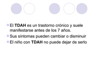 El  TDAH  es un trastorno crónico y suele manifestarse antes de los 7 años.  Sus síntomas pueden cambiar o disminuir El niño con  TDAH  no puede dejar de serlo  