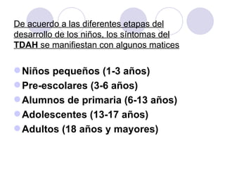 De acuerdo a las diferentes etapas del desarrollo de los niños, los síntomas del  TDAH  se manifiestan con algunos matices Niños pequeños (1-3 años) Pre-escolares (3-6 años) Alumnos de primaria (6-13 años) Adolescentes (13-17 años) Adultos (18 años y mayores) 