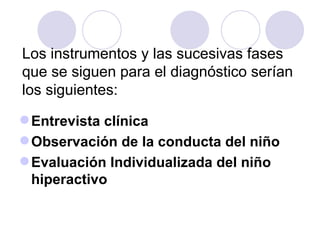 Los instrumentos y las sucesivas fases que se siguen para el diagnóstico serían los siguientes:  Entrevista clínica Observación de la conducta del niño Evaluación Individualizada del niño hiperactivo 