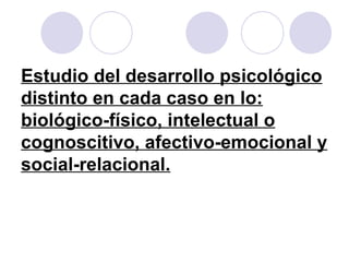 Estudio del desarrollo psicológico distinto en cada caso en lo: biológico-físico, intelectual o cognoscitivo, afectivo-emocional y social-relacional. 