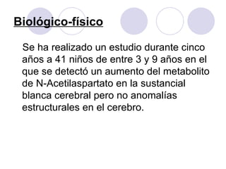 Biológico-físico Se ha realizado un estudio durante cinco años a 41 niños de entre 3 y 9 años en el que se detectó un aumento del metabolito de N-Acetilaspartato en la sustancial blanca cerebral pero no anomalías estructurales en el cerebro.  