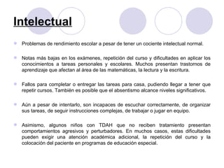 Intelectual Problemas de rendimiento escolar a pesar de tener un cociente intelectual normal. Notas más bajas en los exámenes, repetición del curso y dificultades en aplicar los conocimientos a tareas personales y escolares. Muchos presentan trastornos de aprendizaje que afectan al área de las matemáticas, la lectura y la escritura.  Fallos para completar o entregar las tareas para casa, pudiendo llegar a tener que repetir cursos. También es posible que el absentismo alcance niveles significativos. Aún a pesar de intentarlo, son incapaces de escuchar correctamente, de organizar sus tareas, de seguir instrucciones complejas, de trabajar o jugar en equipo. Asimismo, algunos niños con TDAH que no reciben tratamiento presentan comportamientos agresivos y perturbadores. En muchos casos, estas dificultades pueden exigir una atención académica adicional, la repetición del curso y la colocación del paciente en programas de educación especial. 