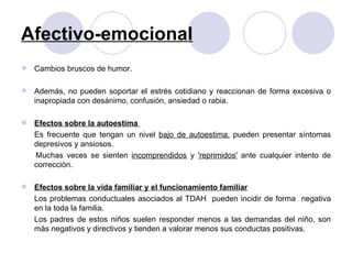 Afectivo-emocional Cambios bruscos de humor. Además, no pueden soportar el estrés cotidiano y reaccionan de forma excesiva o inapropiada con desánimo, confusión, ansiedad o rabia. Efectos sobre la autoestima  Es frecuente que tengan un nivel  bajo de autoestima,  pueden presentar síntomas depresivos y ansiosos.  Muchas veces se sienten  incomprendidos  y  'reprimidos'  ante cualquier intento de corrección.  Efectos sobre la vida familiar y el funcionamiento familiar Los problemas conductuales asociados al TDAH  pueden incidir de forma  negativa en la toda la familia.  Los padres de estos niños suelen responder menos a las demandas del niño, son más negativos y directivos y tienden a valorar menos sus conductas positivas. 