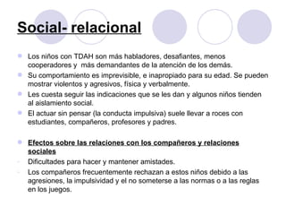 Social- relacional Los niños con TDAH son más habladores, desafiantes, menos cooperadores y  más demandantes de la atención de los demás. Su comportamiento es imprevisible, e inapropiado para su edad. Se pueden mostrar violentos y agresivos, física y verbalmente.  Les cuesta seguir las indicaciones que se les dan y algunos niños tienden al aislamiento social. El actuar sin pensar (la conducta impulsiva) suele llevar a roces con estudiantes, compañeros, profesores y padres. Efectos sobre las relaciones con los compañeros y relaciones sociales Dificultades para hacer y mantener amistades.  Los compañeros frecuentemente rechazan a estos niños debido a las agresiones, la impulsividad y el no someterse a las normas o a las reglas en los juegos. 
