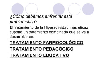 ¿Cómo debemos enfrentar esta problemática?   El tratamiento de la Hiperactividad más eficaz supone un tratamiento combinado que se va a desarrollar en: TRATAMIENTO FARMOCOLÓGICO TRATAMIENTO PEDAGÓGICO TRATAMIENTO EDUCATIVO 