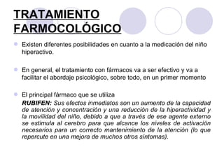 TRATAMIENTO FARMOCOLÓGICO   Existen diferentes posibilidades en cuanto a la medicación del niño hiperactivo.  En general, el tratamiento con fármacos va a ser efectivo y va a facilitar el abordaje psicológico, sobre todo, en un primer momento  El principal fármaco que se utiliza  RUBIFEN:  Sus efectos inmediatos son un aumento de la capacidad de atención y concentración y una reducción de la hiperactividad y la movilidad del niño, debido a que a través de ese agente externo se estimula al cerebro para que alcance los niveles de activación necesarios para un correcto mantenimiento de la atención (lo que repercute en una mejora de muchos otros síntomas). 