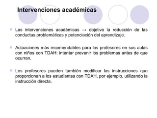 Intervenciones académicas Las intervenciones académicas -> objetivo la reducción de las conductas problemáticas y potenciación del aprendizaje.  Actuaciones más recomendables para los profesores en sus aulas con niños con TDAH: intentar prevenir los problemas antes de que ocurran. Los profesores pueden también modificar las instrucciones que proporcionan a los estudiantes con TDAH, por ejemplo, utilizando la instrucción directa. 