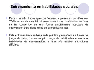 Entrenamiento en habilidades sociales Dadas las dificultades que con frecuencia presentan los niños con TDAH en su vida social, el entrenamiento en habilidades sociales se ha convertido en una forma ampliamente aceptada de intervención para estos niños en la práctica clínica.  Este entrenamiento se basa en la práctica y enseñanza a través del juego de roles, de un amplio rango de habilidades como son: habilidades de conversación, amistad y/o resolver situaciones difíciles. 