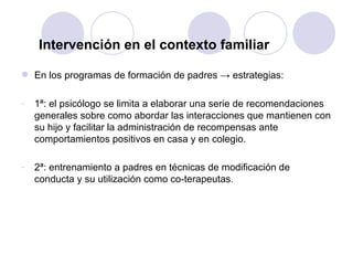 Intervención en el contexto familiar En los programas de formación de padres -> estrategias: 1ª: el psicólogo se limita a elaborar una serie de recomendaciones generales sobre como abordar las interacciones que mantienen con su hijo y facilitar la administración de recompensas ante comportamientos positivos en casa y en colegio. 2ª: entrenamiento a padres en técnicas de modificación de conducta y su utilización como co-terapeutas . 