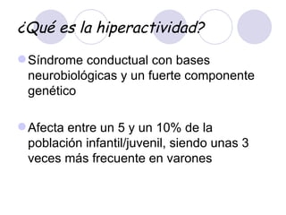 ¿Qué es la hiperactividad? Síndrome conductual con bases neurobiológicas y un fuerte componente genético  Afecta entre un 5 y un 10% de la población infantil/juvenil, siendo unas 3 veces más frecuente en varones  