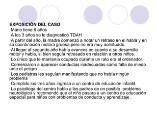 EXPOSICIÓN DEL CASO Mario tiene 6 años A los 3 años se le diagnosticó TDAH A partir del año, la madre comenzó a notar un retraso en el habla y en su coordinación motora gruesa pero no era muy acentuado. Al llegar al segundo año había avances en cuanto a su desarrollo motor y habla, si bien seguía retrasado en relación a otros niños. Lo único que le mantenía ocupado durante un rato era el ordenador. Comenzaron a aparecer conductas inadecuadas como falta de miedo ante el peligro Los pediatras les seguían manifestando que no había ningún problema  Cumplido los tres años ingresa a un centro de educación infantil.  La psicóloga del centro hablo a los padres de un posible  problema neurológico y recomendó que el niño pasara a un centro de educación especial para niños con problemas de conducta y aprendizaje .  
