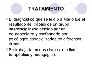TRATAMIENTO El diagnóstico que se le dio a Mario fue el resultado del trabajo de un grupo interdisciplinario dirigido por un neuropediatra y conformado por psicólogos especializados en diferentes áreas  Se trabajaría en dos niveles: medico-terapéutico y pedagógico. 