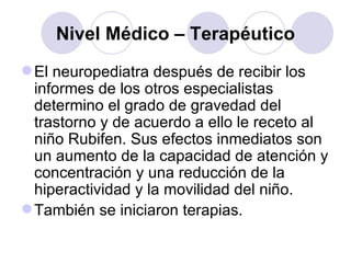 Nivel Médico – Terapéutico El neuropediatra después de recibir los informes de los otros especialistas determino el grado de gravedad del trastorno y de acuerdo a ello le receto al niño Rubifen. Sus efectos inmediatos son un aumento de la capacidad de atención y concentración y una reducción de la hiperactividad y la movilidad del niño. También se iniciaron terapias.  