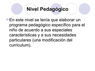 Nivel Pedagógico En este nivel se tenía que elaborar un programa pedagógico específico para el niño de acuerdo a sus especiales características y a sus necesidades particulares (una modificación del curriculum). 