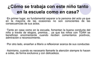 ¿Cómo se trabaja con este niño tanto en la escuela como en casa? En primer lugar, es fundamental separar a la persona del acto ya que en la mayoría de las ocasiones no son conscientes de las consecuencias de sus actos. Tanto en casa como en la escuela, fomentan la buena conducta del niño a través de elogios, premios… ya que los niños con TDAH se benefician enormemente cuando reciben comentarios positivos, admiración o reconocimiento. Por otro lado, enseñan a Mario a reflexionar acerca de sus conductas  Asimismo, cuando es necesario llamarle la atención siempre lo hacen a solas, de forma exclusiva y con delicadeza. 