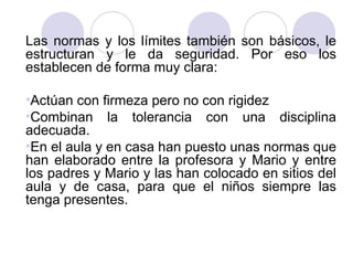 Las normas y los límites también son básicos, le estructuran y le da seguridad. Por eso los establecen de forma muy clara: Actúan con firmeza pero no con rigidez Combinan la tolerancia con una disciplina adecuada.  En el aula y en casa han puesto unas normas que han elaborado entre la profesora y Mario y entre los padres y Mario y las han colocado en sitios del aula y de casa, para que el niños siempre las tenga presentes. 
