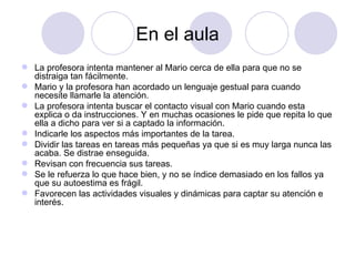 En el aula La profesora intenta mantener al Mario cerca de ella para que no se distraiga tan fácilmente. Mario y la profesora han acordado un lenguaje gestual para cuando necesite llamarle la atención.  La profesora intenta buscar el contacto visual con Mario cuando esta explica o da instrucciones. Y en muchas ocasiones le pide que repita lo que ella a dicho para ver si a captado la información. Indicarle los aspectos más importantes de la tarea. Dividir las tareas en tareas más pequeñas ya que si es muy larga nunca las acaba. Se distrae enseguida. Revisan con frecuencia sus tareas. Se le refuerza lo que hace bien, y no se índice demasiado en los fallos ya que su autoestima es frágil. Favorecen las actividades visuales y dinámicas para captar su atención e interés.  