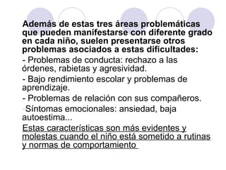 Además de estas tres áreas problemáticas que pueden manifestarse con diferente grado en cada niño, suelen presentarse otros problemas asociados a estas dificultades: - Problemas de conducta: rechazo a las órdenes, rabietas y agresividad.  - Bajo rendimiento escolar y problemas de aprendizaje.  - Problemas de relación con sus compañeros.  Síntomas emocionales: ansiedad, baja autoestima...  Estas características son más evidentes y molestas cuando el niño está sometido a rutinas y normas de comportamiento  