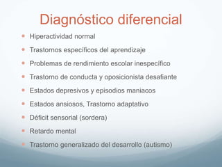 Diagnóstico diferencial
 Hiperactividad normal
 Trastornos específicos del aprendizaje
 Problemas de rendimiento escolar inespecífico
 Trastorno de conducta y oposicionista desafiante
 Estados depresivos y episodios maniacos
 Estados ansiosos, Trastorno adaptativo
 Déficit sensorial (sordera)
 Retardo mental
 Trastorno generalizado del desarrollo (autismo)
 