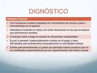 DIGNÓSTICO
HIPERACTIVIDAD
• Con frecuencia muestra inquietud con movimientos de manos o pies o
removiéndose en el asiento.
• Abandona el asiento en clase o en otras situaciones en las que se espera
que permanezca sentado.
• A menudo corre o trepa en exceso en situaciones inapropiadas.
• Es por lo general, inadecuadamente ruidoso en el juego o tiene
dificultades para entretenerse tranquilamente en actividades lúdicas.
• Exhibe permanentemente un patrón de actividad motora excesiva que no
es modificable sustancialmente por los requerimientos del entorno social.
 