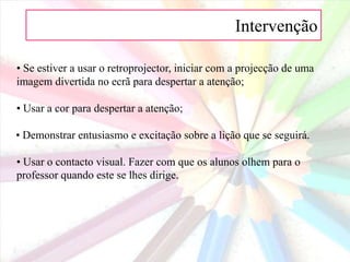 Intervenção 2. Adaptações para obter a atenção dos alunos  • Fazer uma pergunta interessante, usar uma imagem, contar uma pequena história ou ler um poema para gerar a discussão e o interesse na lição que se seguirá;• Experimentar uma brincadeira, uma teatralização para despertar a atenção e a curiosidade;• Contar uma história. As crianças de todas as idades gostam de ouvir histórias. É das forma mais eficazes de ganhar a atenção.