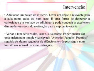 Intervenção • Se estiver a usar o retroprojector, iniciar com a projecção de uma imagem divertida no ecrã para despertar a atenção;• Usar a cor para despertar a atenção;• Demonstrar entusiasmo e excitação sobre a lição que se seguirá.• Usar o contacto visual. Fazer com que os alunos olhem para o professor quando este se lhes dirige. 