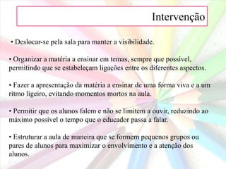 Intervenção • Usar um apontador laser: desligar a luz e captar a atenção dos alunos iluminando os objectos relevantes.• Usar guias de estudo incompletos que serão preenchidos pelos alunos à medida que for prosseguindo a aula. Estes preencherão as lacunas com base no que o professor for dizendo ou escrevendo.• Usar material visual. Escrever palavras-chave ou desenhos no quadro enquanto dá a aula. Usar material apelativo como desenhos, gestos, diagramas, objectos.• Ilustrar. Não importa que não desenhe bem. Encorajar os alunos a desenhar também, mesmo que não haja talento para o desenho. Os desenhos desajeitados, às vezes são melhores para ajudar a lembrar determinada matéria.