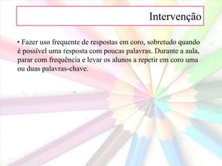 Intervenção  • Deslocar-se pela sala para manter a visibilidade.• Organizar a matéria a ensinar em temas, sempre que possível, permitindo que se estabeleçam ligações entre os diferentes aspectos.• Fazer a apresentação da matéria a ensinar de uma forma viva e a um ritmo ligeiro, evitando momentos mortos na aula.• Permitir que os alunos falem e não se limitem a ouvir, reduzindo ao máximo possível o tempo que o educador passa a falar.• Estruturar a aula de maneira que se formem pequenos grupos ou pares de alunos para maximizar o envolvimento e a atenção dos alunos.