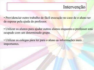 Intervenção 7. Adaptações para manter os alunos em actividade:• Estabelecer na turma um ambiente mais cooperativo e menos competitivo.• Utilizar ao máximo possível as estratégias de aprendizagem cooperativa.• Usar o trabalho de grupo de forma adequada, não apenas trabalhar em grupo. As crianças com PHDA têm dificuldade em integrar-se em grupos mal estruturados em que os papeis não estão bem definidos.• Ter a certeza de que todos os alunos compreendem o trabalho que têm de fazer antes de os pôr a trabalhar individualmente.