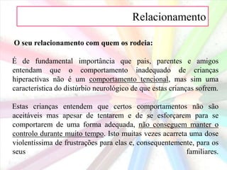 Relacionamento O seu relacionamento com quem os rodeia:É de fundamental importância que pais, parentes e amigos entendam que o comportamento inadequado de crianças hiperactivas não é um comportamento tencional, mas sim uma característica do distúrbio neurológico de que estas crianças sofrem.Estas crianças entendem que certos comportamentos não são aceitáveis mas apesar de tentarem e de se esforçarem para se comportarem de uma forma adequada, não conseguem manter o controlo durante muito tempo. Isto muitas vezes acarreta uma dose violentíssima de frustrações para elas e, consequentemente, para os seus familiares.
