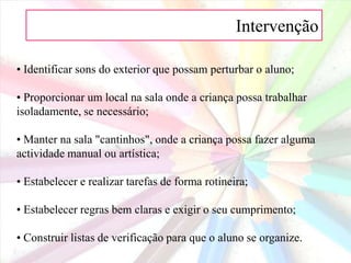 Intervenção 1. Adaptações no ambiente da aprendizagem:Sentar a criança numa área com poucas distracções;• Colocar os alunos para que todos possam ver o quadro;• Evitar toda a fonte de estimulação que não seja o próprio material de aprendizagem;• Ajudar a manter a área de trabalho da criança livre de materiais desnecessários;• Dar oportunidades à criança para se movimentar;
