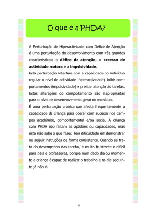 O que é a PHDA?

A Perturbação de Hiperactividade com Défice de Atenção
é uma perturbação do desenvolvimento com três grandes
características: o défice de atenção, o excesso de
actividade motora e a impulsividade.
Esta perturbação interfere com a capacidade do indivíduo
regular o nível de actividade (hiperactividade), inibir com-
portamentos (impulsividade) e prestar atenção às tarefas.
Estas alterações do comportamento são inapropriadas
para o nível de desenvolvimento geral do indivíduo.
É uma perturbação crónica que afecta frequentemente a
capacidade da criança para operar com sucesso nos cam-
pos académico, comportamental e/ou social. À criança
com PHDA não faltam as aptidões ou capacidades, mas
esta não sabe o que fazer. Tem dificuldade em demonstrar
ou seguir instruções de forma consistente. Quando se tra-
ta do desempenho das tarefas, é muito frustrante e difícil
para pais e professores, porque num dado dia ou momen-
to a criança é capaz de realizar o trabalho e no dia seguin-
te já não é.




                              10
 