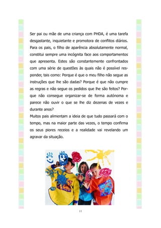 Ser pai ou mãe de uma criança com PHDA, é uma tarefa
desgastante, inquietante e promotora de conflitos diários.
Para os pais, o filho de aparência absolutamente normal,
constitui sempre uma incógnita face aos comportamentos
que apresenta. Estes são constantemente confrontados
com uma série de questões às quais não é possível res-
ponder, tais como: Porque é que o meu filho não segue as
instruções que lhe são dadas? Porque é que não cumpre
as regras e não segue os pedidos que lhe são feitos? Por-
que não consegue organizar-se de forma autónoma e
parece não ouvir o que se lhe diz dezenas de vezes e
durante anos?
Muitos pais alimentam a ideia de que tudo passará com o
tempo, mas na maior parte das vezes, o tempo confirma
os seus piores receios e a realidade vai revelando um
agravar da situação.




                             11
 