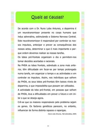 Quais as causas?

De acordo com o Dr. Nuno Lobo Antunes, a dopamina é
um neurotransmissor presente no corpo humano que
induz adrenalina, estimulando o Sistema Nervoso Central.
Este neurotransmissor é responsável por controlar os nos-
sos impulsos, antecipar e prever as consequências dos
nossos actos, determinar o que é mais importante e por-
que ordem devemos realizar as nossas tarefas.
Os lobos pré-frontais organizam o dia e permitem-nos
tomar decisões acertadas e racionais.
Na PHDA os lobos frontais, sobretudo a zona mais ante-
rior, têm dificuldade em focar-se por tempo prolongado
numa tarefa, em organizar o tempo e as actividades e em
controlar os impulsos. Assim, nos indivíduos que sofrem
da PHDA, os seus lobos pré-frontais têm baixos níveis de
dopamina, o que impossibilita que possam ser utilizados.
A actividade do lobo pré-frontal, em pessoas que sofram
de PHDA, leva a dificuldades em prever o futuro e em ini-
bir o que se deseja agora.
Crê-se que os maiores responsáveis pelo problema sejam
os genes. Os factores genéticos parecem, no entanto,
influenciar de forma distinta rapazes e raparigas.
                               (Nuno Lobo Antunes, Mal-entendidos, 2009)




                              12
 