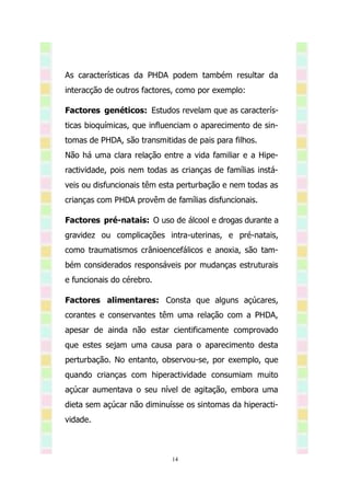 As características da PHDA podem também resultar da
interacção de outros factores, como por exemplo:

Factores genéticos: Estudos revelam que as caracterís-
ticas bioquímicas, que influenciam o aparecimento de sin-
tomas de PHDA, são transmitidas de pais para filhos.
Não há uma clara relação entre a vida familiar e a Hipe-
ractividade, pois nem todas as crianças de famílias instá-
veis ou disfuncionais têm esta perturbação e nem todas as
crianças com PHDA provêm de famílias disfuncionais.

Factores pré-natais: O uso de álcool e drogas durante a
gravidez ou complicações intra-uterinas, e pré-natais,
como traumatismos crânioencefálicos e anoxia, são tam-
bém considerados responsáveis por mudanças estruturais
e funcionais do cérebro.

Factores alimentares: Consta que alguns açúcares,
corantes e conservantes têm uma relação com a PHDA,
apesar de ainda não estar cientificamente comprovado
que estes sejam uma causa para o aparecimento desta
perturbação. No entanto, observou-se, por exemplo, que
quando crianças com hiperactividade consumiam muito
açúcar aumentava o seu nível de agitação, embora uma
dieta sem açúcar não diminuísse os sintomas da hiperacti-
vidade.



                             14
 