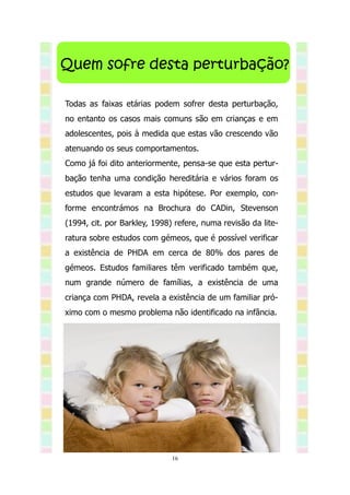 Quem sofre desta perturbação?

Todas as faixas etárias podem sofrer desta perturbação,
no entanto os casos mais comuns são em crianças e em
adolescentes, pois à medida que estas vão crescendo vão
atenuando os seus comportamentos.
Como já foi dito anteriormente, pensa-se que esta pertur-
bação tenha uma condição hereditária e vários foram os
estudos que levaram a esta hipótese. Por exemplo, con-
forme encontrámos na Brochura do CADin, Stevenson
(1994, cit. por Barkley, 1998) refere, numa revisão da lite-
ratura sobre estudos com gémeos, que é possível verificar
a existência de PHDA em cerca de 80% dos pares de
gémeos. Estudos familiares têm verificado também que,
num grande número de famílias, a existência de uma
criança com PHDA, revela a existência de um familiar pró-
ximo com o mesmo problema não identificado na infância.




                              16
 