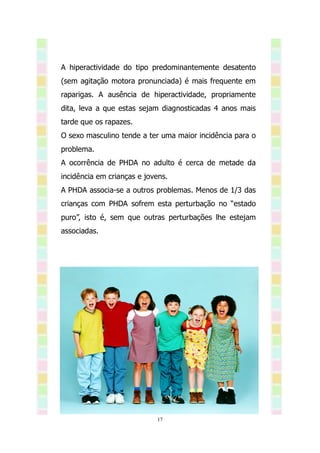A hiperactividade do tipo predominantemente desatento
(sem agitação motora pronunciada) é mais frequente em
raparigas. A ausência de hiperactividade, propriamente
dita, leva a que estas sejam diagnosticadas 4 anos mais
tarde que os rapazes.
O sexo masculino tende a ter uma maior incidência para o
problema.
A ocorrência de PHDA no adulto é cerca de metade da
incidência em crianças e jovens.
A PHDA associa-se a outros problemas. Menos de 1/3 das
crianças com PHDA sofrem esta perturbação no “estado
puro”, isto é, sem que outras perturbações lhe estejam
associadas.




                            17
 