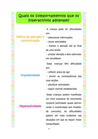 Quais os comportamentos que os
      hiperactivos adoptam?

                      A criança pode ter dificuldades
                      em:
Défice de atenção e   - seleccionar informações
   concentração       - iniciar actividades
                      - manter a atenção até ao final
                      de uma tarefa
                      - prestar atenção a dois estímulos
                      em simultâneo

                      Estas crianças têm dificuldade
                      em:
                      - reflectir antes de agir
  Impulsividade       - prever as consequências das
                      suas acções
                      - planificar actividades
                      - seguir normas estabelecidas

                      Estas crianças podem manifestar
                      um nível excessivo de movimento
                      corporal (actividade quase perma-
  Hiperactividade     nente e incontrolada sem finalida-
                      de     concreta).   As   dificuldades
                      podem ser mais evidentes nas
                      situações em que se requer maior
                      tranquilidade.
                        18
 