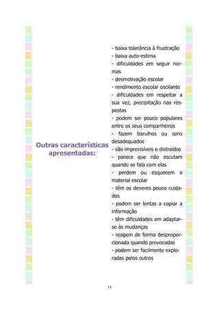 - baixa tolerância à frustração
                          - baixa auto-estima
                          - dificuldades em seguir nor-
                          mas
                          - desmotivação escolar
                          - rendimento escolar oscilante
                          - dificuldades em respeitar a
                          sua vez, precipitação nas res-
                          postas
                          - podem ser pouco populares
                          entre os seus companheiros
                          - fazem barulhos ou sons
                          desadequados
Outras características
                          - são imprevisíveis e distraídos
   apresentadas:
                          - parece que não escutam
                          quando se fala com elas
                          - perdem ou esquecem o
                          material escolar
                          - têm os deveres pouco cuida-
                          dos
                          - podem ser lentas a copiar a
                          informação
                          - têm dificuldades em adaptar-
                          se às mudanças
                          - reagem de forma despropor-
                          cionada quando provocadas
                          - podem ser facilmente explo-
                          radas pelos outros




                     19
 