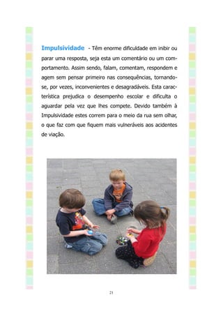 Impulsividade - Têm enorme dificuldade em inibir ou
parar uma resposta, seja esta um comentário ou um com-
portamento. Assim sendo, falam, comentam, respondem e
agem sem pensar primeiro nas consequências, tornando-
se, por vezes, inconvenientes e desagradáveis. Esta carac-
terística prejudica o desempenho escolar e dificulta o
aguardar pela vez que lhes compete. Devido também à
Impulsividade estes correm para o meio da rua sem olhar,
o que faz com que fiquem mais vulneráveis aos acidentes
de viação.




                             21
 