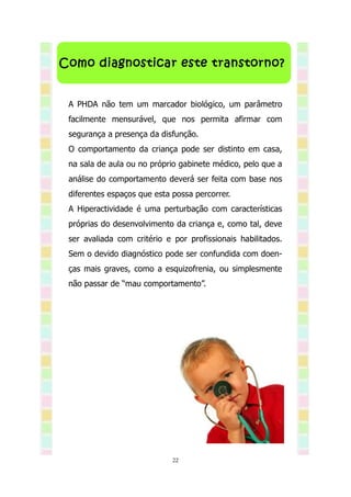 Como diagnosticar este transtorno?


 A PHDA não tem um marcador biológico, um parâmetro
 facilmente mensurável, que nos permita afirmar com
 segurança a presença da disfunção.
 O comportamento da criança pode ser distinto em casa,
 na sala de aula ou no próprio gabinete médico, pelo que a
 análise do comportamento deverá ser feita com base nos
 diferentes espaços que esta possa percorrer.
 A Hiperactividade é uma perturbação com características
 próprias do desenvolvimento da criança e, como tal, deve
 ser avaliada com critério e por profissionais habilitados.
 Sem o devido diagnóstico pode ser confundida com doen-
 ças mais graves, como a esquizofrenia, ou simplesmente
 não passar de “mau comportamento”.




                             22
 