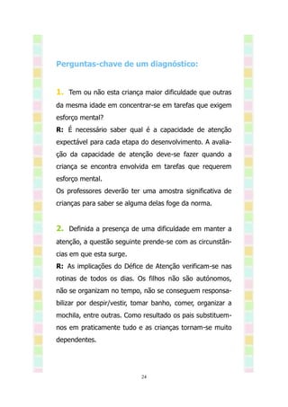 Perguntas-chave de um diagnóstico:


1. Tem ou não esta criança maior dificuldade que outras
da mesma idade em concentrar-se em tarefas que exigem
esforço mental?
R: É necessário saber qual é a capacidade de atenção
expectável para cada etapa do desenvolvimento. A avalia-
ção da capacidade de atenção deve-se fazer quando a
criança se encontra envolvida em tarefas que requerem
esforço mental.
Os professores deverão ter uma amostra significativa de
crianças para saber se alguma delas foge da norma.


2. Definida a presença de uma dificuldade em manter a
atenção, a questão seguinte prende-se com as circunstân-
cias em que esta surge.
R: As implicações do Défice de Atenção verificam-se nas
rotinas de todos os dias. Os filhos não são autónomos,
não se organizam no tempo, não se conseguem responsa-
bilizar por despir/vestir, tomar banho, comer, organizar a
mochila, entre outras. Como resultado os pais substituem-
nos em praticamente tudo e as crianças tornam-se muito
dependentes.




                            24
 