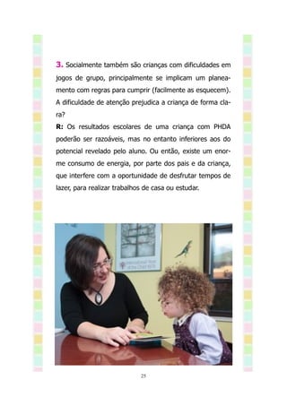 3. Socialmente também são crianças com dificuldades em
jogos de grupo, principalmente se implicam um planea-
mento com regras para cumprir (facilmente as esquecem).
A dificuldade de atenção prejudica a criança de forma cla-
ra?
R: Os resultados escolares de uma criança com PHDA
poderão ser razoáveis, mas no entanto inferiores aos do
potencial revelado pelo aluno. Ou então, existe um enor-
me consumo de energia, por parte dos pais e da criança,
que interfere com a oportunidade de desfrutar tempos de
lazer, para realizar trabalhos de casa ou estudar.




                             25
 
