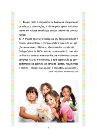 4. Porque razão o diagnóstico se baseia na interpretação
de relatos e observações, e não se pode apoiar exclusiva-
mente em valores estatísticos obtidos através de questio-
nários?
R: A criança deve ser avaliada no seu contexto familiar e
escolar, desmontada e compreendida a sua rede de liga-
ções emocionais, hábitos ou idiossincrasias emocionais.
O diagnóstico da PHDA assenta na revelação do quotidia-
no íntimo da criança e sua família, na análise dos compor-
tamentos na aula e no recreio, e pela observação do com-
portamento no gabinete de consulta (gestos, movimentos
e olhares – códigos que apuram a dificuldade de atenção).
                                 (Nuno Lobo Antunes, Mal-entendidos, 2009)




                            26
 