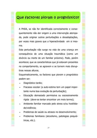 Que factores pioram o prognóstico?


 A PHDA, se não for identificada correctamente e conse-
 quentemente não der origem a uma intervenção atempa-
 da, pode originar outras perturbações e desadaptações,
 por vezes mais graves que a hiperactividade em si mes-
 ma.
 Esta perturbação não surge na vida de uma criança em
 consequência de uma situação traumática (como um
 divórcio ou morte de um familiar próximo). Pode, porém
 acontecer, que as características que já estavam presentes
 no comportamento, se agravem e se tornem mais disrup-
 tivas nessas alturas.
 Esquematicamente, os factores que pioram o prognóstico
 podem ser:
      Diagnóstico tardio;
      Fracasso escolar (a auto-estima tem um papel impor-
       tante numa boa evolução da perturbação);
      Educação demasiado permissiva ou excessivamente
       rígida (deve-se tentar encontrar um meio termo);
      Ambiente familiar marcado pelo stress e/ou hostilida-
       de/violência;
      Problemas de saúde ou atrasos no desenvolvimento;
      Problemas familiares (alcoolismo, patologias psiquiá-
       tricas, etc.).


                              27
 