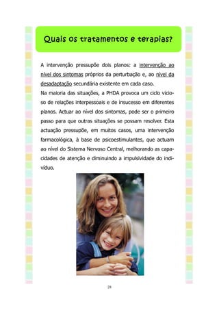 Quais os tratamentos e terapias?


A intervenção pressupõe dois planos: a intervenção ao
nível dos sintomas próprios da perturbação e, ao nível da
desadaptação secundária existente em cada caso.
Na maioria das situações, a PHDA provoca um ciclo vicio-
so de relações interpessoais e de insucesso em diferentes
planos. Actuar ao nível dos sintomas, pode ser o primeiro
passo para que outras situações se possam resolver. Esta
actuação pressupõe, em muitos casos, uma intervenção
farmacológica, à base de psicoestimulantes, que actuam
ao nível do Sistema Nervoso Central, melhorando as capa-
cidades de atenção e diminuindo a impulsividade do indi-
víduo.




                            28
 