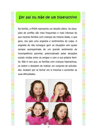 Ser pai ou mãe de um hiperactivo


Na família, a PHDA representa um desafio diário. As situa-
ções de conflito são mais frequentes e mais intensas do
que noutras famílias com crianças da mesma idade, o que
gera, nos pais uma angústia e sentimentos de culpa. A
angústia de não conseguir gerir as situações vem quase
sempre acompanhada de um grande sentimento de
incompetência parental, potencializado pelas situações
sociais vividas entre os amigos e com a sua própria famí-
lia. Não é raro que, as famílias com crianças hiperactivas,
se isolem e desistam de realizar um conjunto de activida-
des. Acabam por se fechar em si mesmas e aumentar as
suas dificuldades.




                             30
 