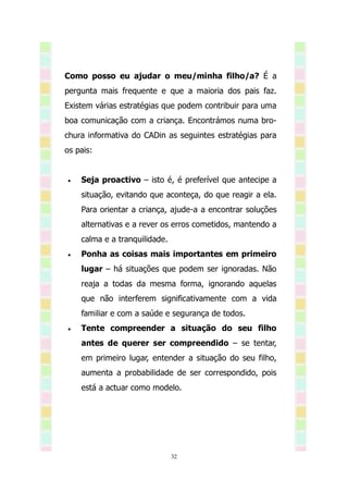 Como posso eu ajudar o meu/minha filho/a? É a
pergunta mais frequente e que a maioria dos pais faz.
Existem várias estratégias que podem contribuir para uma
boa comunicação com a criança. Encontrámos numa bro-
chura informativa do CADin as seguintes estratégias para
os pais:


   Seja proactivo – isto é, é preferível que antecipe a
    situação, evitando que aconteça, do que reagir a ela.
    Para orientar a criança, ajude-a a encontrar soluções
    alternativas e a rever os erros cometidos, mantendo a
    calma e a tranquilidade.
   Ponha as coisas mais importantes em primeiro
    lugar – há situações que podem ser ignoradas. Não
    reaja a todas da mesma forma, ignorando aquelas
    que não interferem significativamente com a vida
    familiar e com a saúde e segurança de todos.
   Tente compreender a situação do seu filho
    antes de querer ser compreendido – se tentar,
    em primeiro lugar, entender a situação do seu filho,
    aumenta a probabilidade de ser correspondido, pois
    está a actuar como modelo.




                               32
 